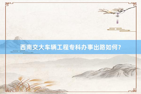 西南交大车辆工程专科办事出路如何？